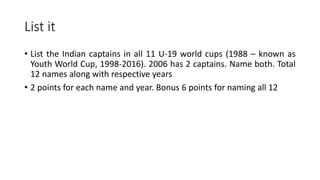 List it
• List the Indian captains in all 11 U-19 world cups (1988 – known as
Youth World Cup, 1998-2016). 2006 has 2 captains. Name both. Total
12 names along with respective years
• 2 points for each name and year. Bonus 6 points for naming all 12
 