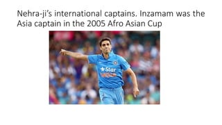 Nehra-ji’s international captains. Inzamam was the
Asia captain in the 2005 Afro Asian Cup
 