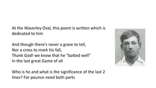 At the Waverley Oval, this poem is written which is
dedicated to him
And though there's never a grave to tell,
Nor a cross to mark his fall,
Thank God! we know that he "batted well"
In the last great Game of all
Who is he and what is the significance of the last 2
lines? For pounce need both parts
 