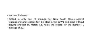 • Norman Callaway
• Batted in only one FC innings: for New South Wales against
Queensland and scored 207. Enlisted in the WW1 and died without
playing another FC match. So, holds the record for the highest FC
average of 207
 