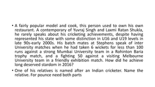 • A fairly popular model and cook, this person used to own his own
restaurant. A contemporary of Yuvraj Singh and Laxmi Ratan Shukla,
he rarely speaks about his cricketing achievements, despite having
represented his state with some distinction in U16 and U19 levels in
late 90s-early 2000s. His batch mates at Stephens speak of inter
University matches when he had taken 6 wickets for less than 100
runs against a strong Mumbai University team in a Rohinton Baria
trophy match, and a fighting 50 against a visiting Melbourne
University team in a friendly exhibition match. How did he achieve
long deserved stardom in 2016?
• One of his relatives is named after an Indian cricketer. Name the
relative. For pounce need both parts
 