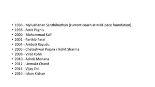 • 1988 - Myluahanan Senthilnathan (current coach at MRF pace foundation)
• 1998 - Amit Pagnis
• 2000 - Mohammad Kaif
• 2002 - Parthiv Patel
• 2004 - Ambati Rayudu
• 2006 - Cheteshwar Pujara / Rohit Sharma
• 2008 - Virat Kohli
• 2010 - Ashok Menaria
• 2012 - Unmukt Chand
• 2014 - Vijay Zol
• 2016 - Ishan Kishan
 