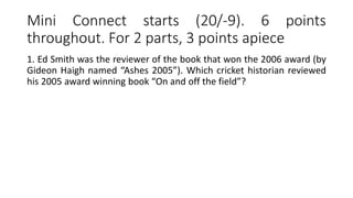 Mini Connect starts (20/-9). 6 points
throughout. For 2 parts, 3 points apiece
1. Ed Smith was the reviewer of the book that won the 2006 award (by
Gideon Haigh named “Ashes 2005”). Which cricket historian reviewed
his 2005 award winning book “On and off the field”?
 