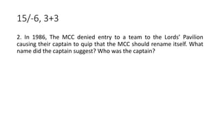 15/-6, 3+3
2. In 1986, The MCC denied entry to a team to the Lords’ Pavilion
causing their captain to quip that the MCC should rename itself. What
name did the captain suggest? Who was the captain?
 
