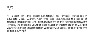 5/0
4. Based on the recommendations by amicus curiae-senior
advocate Gopal Subramaniam who was investigating the issues of
financial irregularities and mismanagement in the Padmanabhaswamy
Temple, the Supreme Court of India issued an interim order on 24 April
2014 stating that this gentleman will supervise special audit of property
of temple. Who?
 