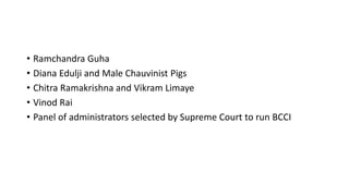 • Ramchandra Guha
• Diana Edulji and Male Chauvinist Pigs
• Chitra Ramakrishna and Vikram Limaye
• Vinod Rai
• Panel of administrators selected by Supreme Court to run BCCI
 