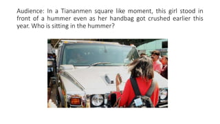 Audience: In a Tiananmen square like moment, this girl stood in
front of a hummer even as her handbag got crushed earlier this
year. Who is sitting in the hummer?
 