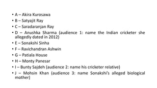 • A – Akira Kurosawa
• B – Satyajit Ray
• C – Saradaranjan Ray
• D – Anushka Sharma (audience 1: name the Indian cricketer she
allegedly dated in 2012)
• E – Sonakshi Sinha
• F – Ravichandran Ashwin
• G – Patiala House
• H – Monty Panesar
• I – Bunty Sajdeh (audience 2: name his cricketer relative)
• J – Mohsin Khan (audience 3: name Sonakshi’s alleged biological
mother)
 