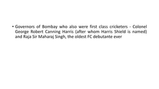 • Governors of Bombay who also were first class cricketers - Colonel
George Robert Canning Harris (after whom Harris Shield is named)
and Raja Sir Maharaj Singh, the oldest FC debutante ever
 