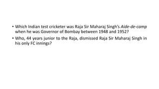 • Which Indian test cricketer was Raja Sir Maharaj Singh’s Aide-de-camp
when he was Governor of Bombay between 1948 and 1952?
• Who, 44 years junior to the Raja, dismissed Raja Sir Maharaj Singh in
his only FC innings?
 