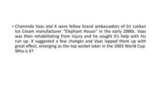 • Chaminda Vaas and X were fellow brand ambassadors of Sri Lankan
Ice Cream manufacturer “Elephant House” in the early 2000s. Vaas
was then rehabilitating from injury and he sought X’s help with his
run up. X suggested a few changes and Vaas lapped them up with
great effect, emerging as the top wicket taker in the 2003 World Cup.
Who is X?
 