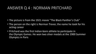 ANSWER Q 4 : NORMAN PRITCHARD
• The picture is from the 1921 movie “The Black Panther’s Club”
• The person on the right is Norman Trevor, the name he took for his
acting career
• Pritchard was the first Indian-born athlete to participate in
the Olympic Games. He won two silver medals at the 1900 Summer
Olympics in Paris
 
