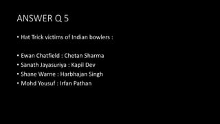 ANSWER Q 5
• Hat Trick victims of Indian bowlers :
• Ewan Chatfield : Chetan Sharma
• Sanath Jayasuriya : Kapil Dev
• Shane Warne : Harbhajan Singh
• Mohd Yousuf : Irfan Pathan
 