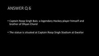 ANSWER Q 6
• Captain Roop Singh Bais- a legendary Hockey player himself and
brother of Dhyan Chand
• The statue is situated at Captain Roop Singh Stadium at Gwalior
 