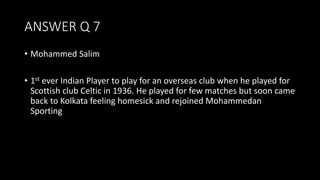 ANSWER Q 7
• Mohammed Salim
• 1st ever Indian Player to play for an overseas club when he played for
Scottish club Celtic in 1936. He played for few matches but soon came
back to Kolkata feeling homesick and rejoined Mohammedan
Sporting
 