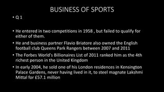 BUSINESS OF SPORTS
• Q 1
• He entered in two competitions in 1958 , but failed to qualify for
either of them.
• He and business partner Flavio Briatore also owned the English
football club Queens Park Rangers between 2007 and 2011
• The Forbes World's Billionaires List of 2011 ranked him as the 4th
richest person in the United Kingdom
• In early 2004, he sold one of his London residences in Kensington
Palace Gardens, never having lived in it, to steel magnate Lakshmi
Mittal for £57.1 million
 