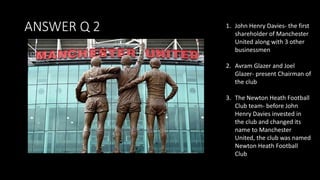 ANSWER Q 2 1. John Henry Davies- the first
shareholder of Manchester
United along with 3 other
businessmen
2. Avram Glazer and Joel
Glazer- present Chairman of
the club
3. The Newton Heath Football
Club team- before John
Henry Davies invested in
the club and changed its
name to Manchester
United, the club was named
Newton Heath Football
Club
 