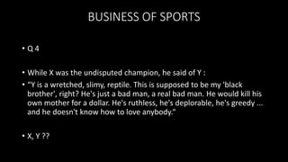BUSINESS OF SPORTS
• Q 4
• While X was the undisputed champion, he said of Y :
• “Y is a wretched, slimy, reptile. This is supposed to be my 'black
brother', right? He's just a bad man, a real bad man. He would kill his
own mother for a dollar. He's ruthless, he's deplorable, he's greedy ...
and he doesn't know how to love anybody.“
• X, Y ??
 