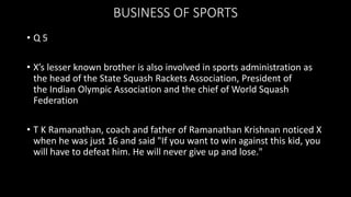 BUSINESS OF SPORTS
• Q 5
• X’s lesser known brother is also involved in sports administration as
the head of the State Squash Rackets Association, President of
the Indian Olympic Association and the chief of World Squash
Federation
• T K Ramanathan, coach and father of Ramanathan Krishnan noticed X
when he was just 16 and said "If you want to win against this kid, you
will have to defeat him. He will never give up and lose."
 