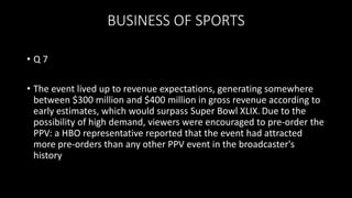 BUSINESS OF SPORTS
• Q 7
• The event lived up to revenue expectations, generating somewhere
between $300 million and $400 million in gross revenue according to
early estimates, which would surpass Super Bowl XLIX. Due to the
possibility of high demand, viewers were encouraged to pre-order the
PPV: a HBO representative reported that the event had attracted
more pre-orders than any other PPV event in the broadcaster's
history
 