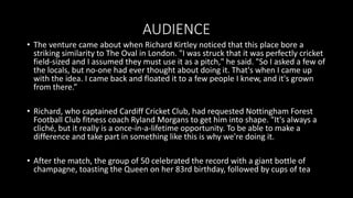 AUDIENCE
• The venture came about when Richard Kirtley noticed that this place bore a
striking similarity to The Oval in London. "I was struck that it was perfectly cricket
field-sized and I assumed they must use it as a pitch," he said. "So I asked a few of
the locals, but no-one had ever thought about doing it. That's when I came up
with the idea. I came back and floated it to a few people I knew, and it's grown
from there.”
• Richard, who captained Cardiff Cricket Club, had requested Nottingham Forest
Football Club fitness coach Ryland Morgans to get him into shape. "It's always a
cliché, but it really is a once-in-a-lifetime opportunity. To be able to make a
difference and take part in something like this is why we're doing it.
• After the match, the group of 50 celebrated the record with a giant bottle of
champagne, toasting the Queen on her 83rd birthday, followed by cups of tea
 