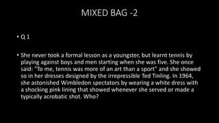 MIXED BAG -2
• Q 1
• She never took a formal lesson as a youngster, but learnt tennis by
playing against boys and men starting when she was five. She once
said: "To me, tennis was more of an art than a sport" and she showed
so in her dresses designed by the irrepressible Ted Tinling. In 1964,
she astonished Wimbledon spectators by wearing a white dress with
a shocking pink lining that showed whenever she served or made a
typically acrobatic shot. Who?
 