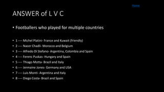 ANSWER of L V C
• Footballers who played for multiple countries
• 1 ---- Michel Platini- France and Kuwait (friendly)
• 2 ---- Nacer Chadli- Morocco and Belgium
• 3 ---- Alfredo Di Stefano- Argentina, Colombia and Spain
• 4 ---- Ferenc Puskas- Hungary and Spain
• 5 ---- Thiago Motta- Brazil and Italy
• 6 ---- Jermaine Jones- Germany and USA
• 7 ---- Luis Monti- Argentina and Italy
• 8 ---- Diego Costa- Brazil and Spain
Home
 