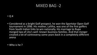 MIXED BAG -2
• Q 4
• Considered as a bright Golf prospect, he won the Sportstar Open Golf
tournament in 1996. His mother, Lalitha, was one of the first golfers
from South Indian links to win nationally. His marriage to Rupa
merged two of city’s well- known business families. And that merger
created a lot of controversy some years back in a completely different
arena
• Who is he ?
 