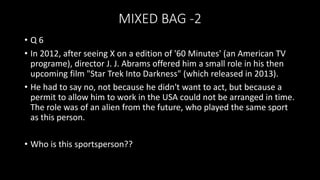 MIXED BAG -2
• Q 6
• In 2012, after seeing X on a edition of '60 Minutes' (an American TV
programe), director J. J. Abrams offered him a small role in his then
upcoming film "Star Trek Into Darkness" (which released in 2013).
• He had to say no, not because he didn't want to act, but because a
permit to allow him to work in the USA could not be arranged in time.
The role was of an alien from the future, who played the same sport
as this person.
• Who is this sportsperson??
 