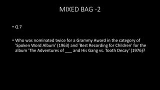 MIXED BAG -2
• Q 7
• Who was nominated twice for a Grammy Award in the category of
'Spoken Word Album' (1963) and 'Best Recording for Children' for the
album 'The Adventures of ___ and His Gang vs. Tooth Decay‘ (1976)?
 