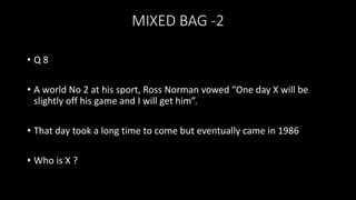 MIXED BAG -2
• Q 8
• A world No 2 at his sport, Ross Norman vowed “One day X will be
slightly off his game and I will get him”.
• That day took a long time to come but eventually came in 1986
• Who is X ?
 