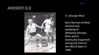 ANSWER Q 8
Home
X- Jahangir Khan
Ross Norman of New
Zealand was
speaking of
defeating Jahangir
Khan which
eventually happened
during the Final of
the World Open in
1986
 