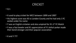 CRICKET
• Q 1
• X used to play cricket for MCC between 1899 and 1907
• His highest score was 43 vs London County and he had only 1 FC
wicket under his name
• Y was an English cricketer and also umpired for X’s 1st FC Match
• Y was a fast bowler and X’s appreciation of Y’s lethal yorker made
their bond stronger and their popular association
• X and Y ???
 