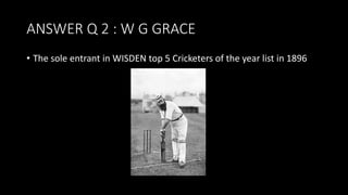ANSWER Q 2 : W G GRACE
• The sole entrant in WISDEN top 5 Cricketers of the year list in 1896
 
