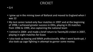 CRICKET
• Q 4
• I grew up in the mining town of Ballarat and moved to England when I
was 12
• My test career lasted only four matches in 1997 and at the beginning
of 1998, I achieved greater success in ODIs, playing in 35 matches
from 1996 to 1999, also captaining the national team
• I retired in 2004 and made a brief return to Twenty20 cricket in 2007,
playing in eight matches for Essex
• I also took up boxing and MMA professionally. After I went bankrupt, I
also took up cage fighting in attempt to garner some money
 