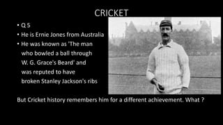 CRICKET
• Q 5
• He is Ernie Jones from Australia
• He was known as 'The man
who bowled a ball through
W. G. Grace's Beard' and
was reputed to have
broken Stanley Jackson's ribs
But Cricket history remembers him for a different achievement. What ?
 