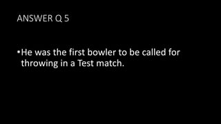 ANSWER Q 5
•He was the first bowler to be called for
throwing in a Test match.
 