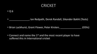 CRICKET
• Q 6
• ______________, Ian Redpath, Derek Randall, Sikander Bakht (Tests)
• Brian Lackhurst, Grant Flower, Peter Kirsten, _______________ (ODIs)
• Connect and name the 1st and the most recent player to have
suffered this in International cricket
 