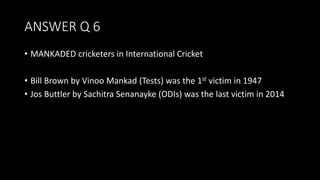 ANSWER Q 6
• MANKADED cricketers in International Cricket
• Bill Brown by Vinoo Mankad (Tests) was the 1st victim in 1947
• Jos Buttler by Sachitra Senanayke (ODIs) was the last victim in 2014
 