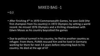 MIXED BAG -1
• Q 2
• After finishing 4th in 1970 Commonwealth Games, he won Gold (the
first champion from his country) in 1972 Olympics by setting a world
record. He missed 1976 Olympics and a thrilling showdown with
Edwin Moses as his country boycotted the games
• Due to political turmoil in his country, he fled to another country as
refugee. From there, PUMA rescued him and he lived in Germany
working for them for next 3-4 years before returning back to his
country. He died at the age of 47
 