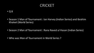 CRICKET
• Q 8
• Season 1 Man of Tournament : Ian Harvey (Indian Series) and Ibrahim
Khaleel (World Series)
• Season 2 Man of Tournament : Rana Naved ul Hasan (Indian Series)
• Who was Man of Tournament in World Series ?
 