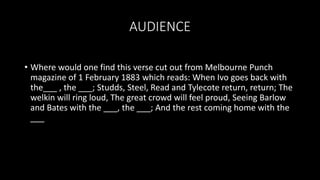 AUDIENCE
• Where would one find this verse cut out from Melbourne Punch
magazine of 1 February 1883 which reads: When Ivo goes back with
the___ , the ___; Studds, Steel, Read and Tylecote return, return; The
welkin will ring loud, The great crowd will feel proud, Seeing Barlow
and Bates with the ___, the ___; And the rest coming home with the
___
 