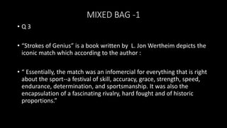 MIXED BAG -1
• Q 3
• “Strokes of Genius” is a book written by L. Jon Wertheim depicts the
iconic match which according to the author :
• “ Essentially, the match was an infomercial for everything that is right
about the sport--a festival of skill, accuracy, grace, strength, speed,
endurance, determination, and sportsmanship. It was also the
encapsulation of a fascinating rivalry, hard fought and of historic
proportions.”
 