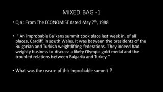MIXED BAG -1
• Q 4 : From The ECONOMIST dated May 7th, 1988
• “ An improbable Balkans summit took place last week in, of all
places, Cardiff, in south Wales. It was between the presidents of the
Bulgarian and Turkish weightlifting federations. They indeed had
weighty business to discuss: a likely Olympic gold medal and the
troubled relations between Bulgaria and Turkey “
• What was the reason of this improbable summit ?
 
