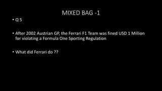MIXED BAG -1
• Q 5
• After 2002 Austrian GP, the Ferrari F1 Team was fined USD 1 Million
for violating a Formula One Sporting Regulation
• What did Ferrari do ??
 