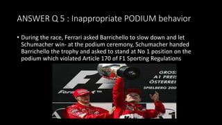 ANSWER Q 5 : Inappropriate PODIUM behavior
• During the race, Ferrari asked Barrichello to slow down and let
Schumacher win- at the podium ceremony, Schumacher handed
Barrichello the trophy and asked to stand at No 1 position on the
podium which violated Article 170 of F1 Sporting Regulations
 