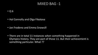 MIXED BAG -1
• Q 6
• Hal Connolly and Olga Fikotova
• Jan Frodeno and Emma Snowsill
• There are in total 11 instances when something happened in
Olympics history. They are part of those 11. But their achievement is
something particular. What ??
 