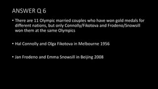 ANSWER Q 6
• There are 11 Olympic married couples who have won gold medals for
different nations, but only Connolly/Fikotova and Frodeno/Snowsill
won them at the same Olympics
• Hal Connolly and Olga Fikotova in Melbourne 1956
• Jan Frodeno and Emma Snowsill in Beijing 2008
 