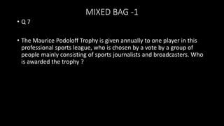 MIXED BAG -1
• Q 7
• The Maurice Podoloff Trophy is given annually to one player in this
professional sports league, who is chosen by a vote by a group of
people mainly consisting of sports journalists and broadcasters. Who
is awarded the trophy ?
 