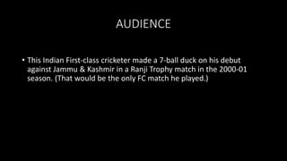 AUDIENCE
• This Indian First-class cricketer made a 7-ball duck on his debut
against Jammu & Kashmir in a Ranji Trophy match in the 2000-01
season. (That would be the only FC match he played.)
 